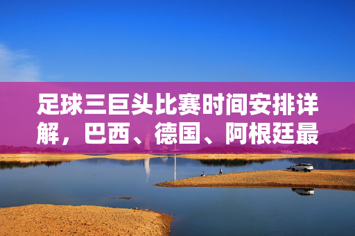 足球三巨头比赛时间安排详解，巴西、德国、阿根廷最新赛程解析，足球三巨头比赛时间安排详解，巴西、德国、阿根廷最新赛程解析