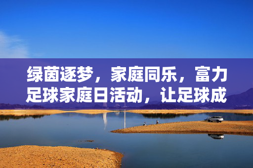 绿茵逐梦，家庭同乐，富力足球家庭日活动，让足球成为亲子间的甜蜜纽带，绿茵逐梦，家庭同乐，富力足球家庭日，让足球成为亲子间的甜蜜纽带