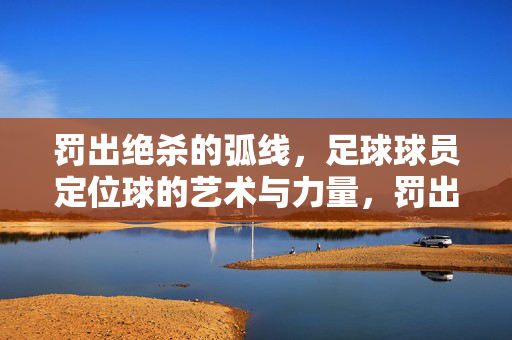 罚出绝杀的弧线，足球球员定位球的艺术与力量，罚出绝杀的弧线，足球球员定位球的艺术与力量