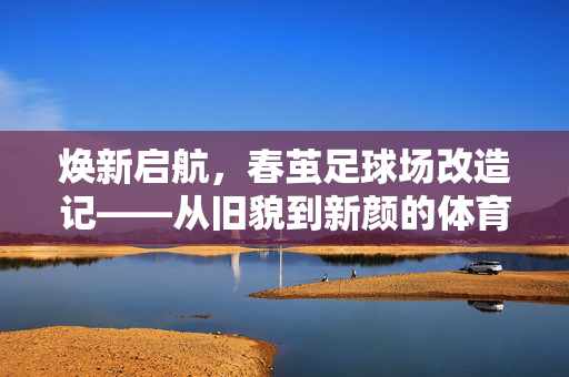 焕新启航，春茧足球场改造记——从旧貌到新颜的体育新篇章