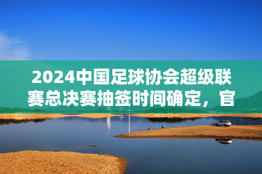 2024中国足球协会超级联赛总决赛抽签时间确定，官方公告公布，球迷热议焦点对决