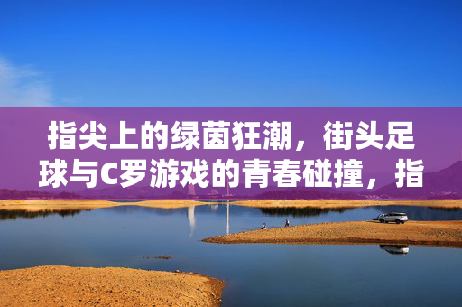 指尖上的绿茵狂潮，街头足球与C罗游戏的青春碰撞，指尖上的绿茵狂潮，街头足球与C罗游戏的青春碰撞