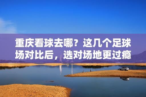 重庆看球去哪？这几个足球场对比后，选对场地更过瘾，重庆看球去哪？这几个足球场对比后，选对场地更过瘾