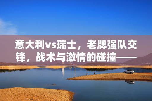 意大利vs瑞士，老牌强队交锋，战术与激情的碰撞——欧国联赛场上的经典对决，意大利vs瑞士，老牌强队交锋，战术与激情的碰撞——欧国联赛场上的经典对决