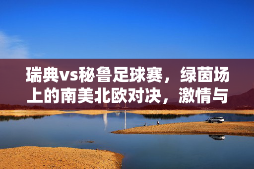 瑞典vs秘鲁足球赛，绿茵场上的南美北欧对决，激情与技术的交融，瑞典vs秘鲁足球赛，绿茵场上的南美北欧对决，激情与技术的交融