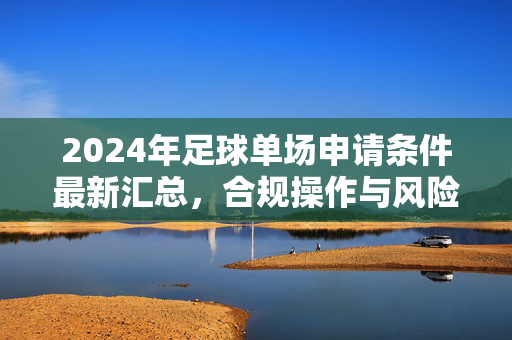 2024年足球单场申请条件最新汇总，合规操作与风险控制要点解析，2024年足球单场申请条件最新汇总，合规操作与风险控制要点解析