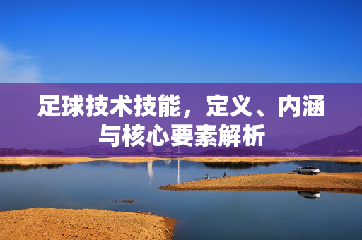 足球技术技能，定义、内涵与核心要素解析