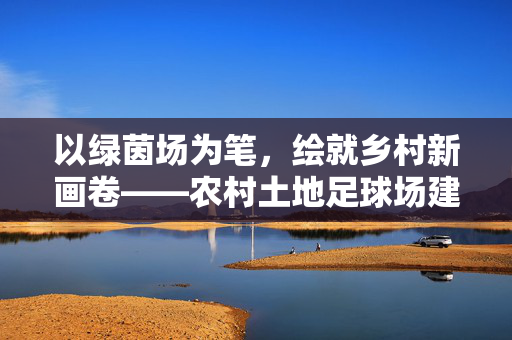 以绿茵场为笔，绘就乡村新画卷——农村土地足球场建设的实践与思考，以绿茵场为笔，绘就乡村新画卷——农村土地足球场建设的实践与思考