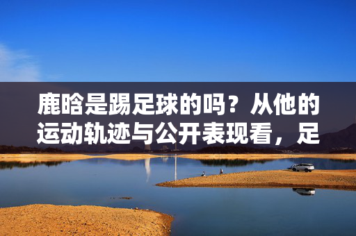 鹿晗是踢足球的吗？从他的运动轨迹与公开表现看，足球或许是他的隐藏热爱，鹿晗是踢足球的吗？从他的运动轨迹与公开表现看，足球或许是他的隐藏热爱