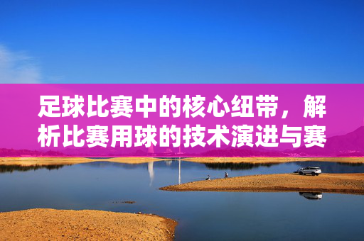 足球比赛中的核心纽带，解析比赛用球的技术演进与赛场角色，足球比赛核心纽带，解析比赛用球的技术演进与赛场角色