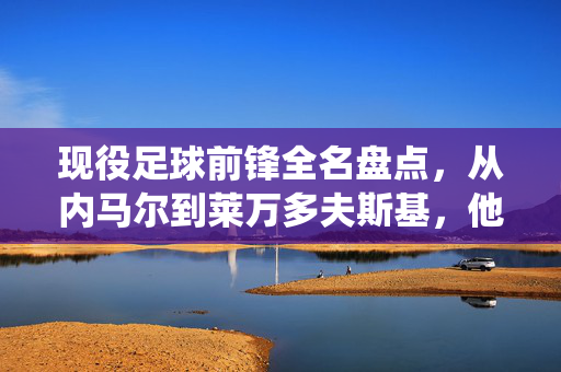 现役足球前锋全名盘点，从内马尔到莱万多夫斯基，他们的名字与进球传奇，现役足球前锋全名盘点，从内马尔到莱万多夫斯基的进球传奇
