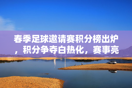 春季足球邀请赛积分榜出炉，积分争夺白热化，赛事亮点与未来展望，春季足球邀请赛积分榜出炉，积分争夺白热化，赛事亮点与未来展望
