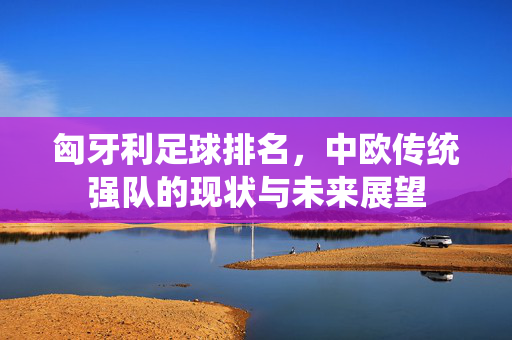 匈牙利足球排名，中欧传统强队的现状与未来展望