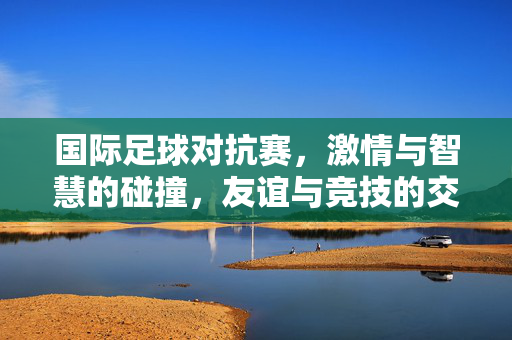 国际足球对抗赛，激情与智慧的碰撞，友谊与竞技的交融，国际足球对抗赛，激情与智慧的碰撞，友谊与竞技的交融