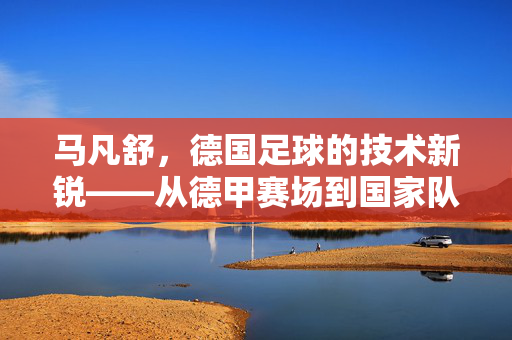 马凡舒，德国足球的技术新锐——从德甲赛场到国家队，他如何以技术重塑边路进攻范式，马凡舒，德国足球技术新锐，从德甲赛场到国家队重塑边路进攻范式