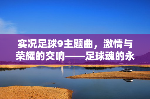 实况足球9主题曲，激情与荣耀的交响——足球魂的永恒回响，实况足球9主题曲，激情与荣耀的交响——足球魂的永恒回响