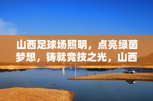 山西足球场照明，点亮绿茵梦想，铸就竞技之光，山西足球场照明，点亮绿茵梦想，铸就竞技之光