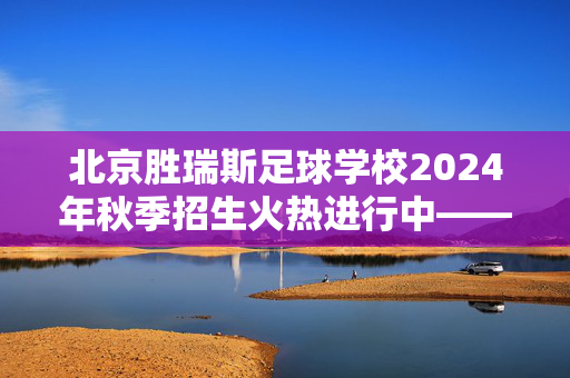 北京胜瑞斯足球学校2024年秋季招生火热进行中——为足球梦想注入力量，从这里启航！北京胜瑞斯足球学校2024年秋季招生火热进行中——为足球梦想注入力量，从这里启航！