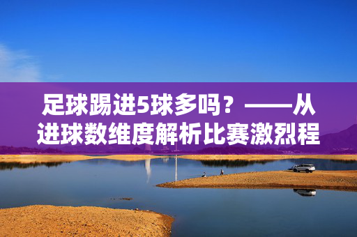 足球踢进5球多吗？——从进球数维度解析比赛激烈程度与结果走向，足球踢进5球多吗？——从进球数维度解析比赛激烈程度与结果走向