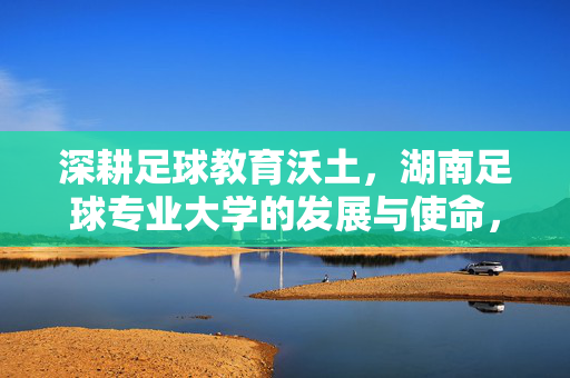 深耕足球教育沃土，湖南足球专业大学的发展与使命，深耕足球教育沃土，湖南足球专业大学的发展与使命
