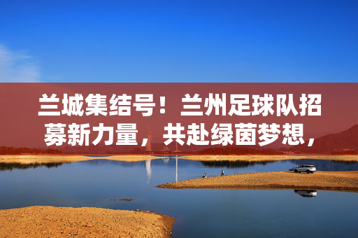 兰城集结号！兰州足球队招募新力量，共赴绿茵梦想，兰城集结号！兰州足球队招募新力量，共赴绿茵梦想