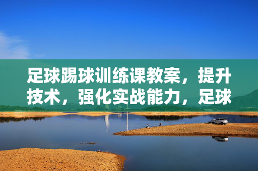 足球踢球训练课教案，提升技术，强化实战能力，足球踢球训练课教案，技术提升与实战能力强化训练