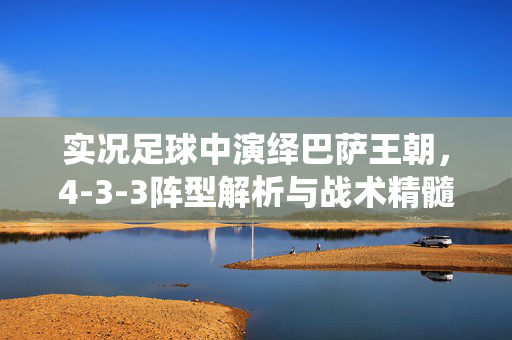 实况足球中演绎巴萨王朝，4-3-3阵型解析与战术精髓，实况足球演绎巴萨王朝，4-3-3阵型解析与战术精髓