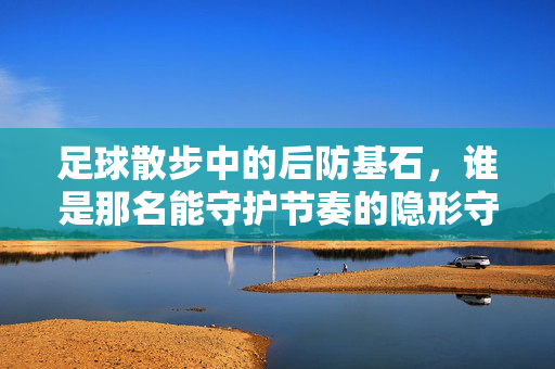 足球散步中的后防基石，谁是那名能守护节奏的隐形守护者？——解密足球散步模式下的后卫选择逻辑，足球散步中的后防基石，谁是那名能守护节奏的隐形守护者？——解密足球散步模式下的后卫选择逻辑