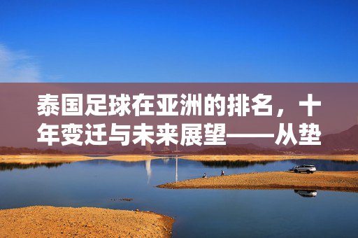 泰国足球在亚洲的排名，十年变迁与未来展望——从垫底到追赶的历程解析，泰国足球在亚洲的排名，十年变迁与未来展望——从垫底到追赶的历程解析