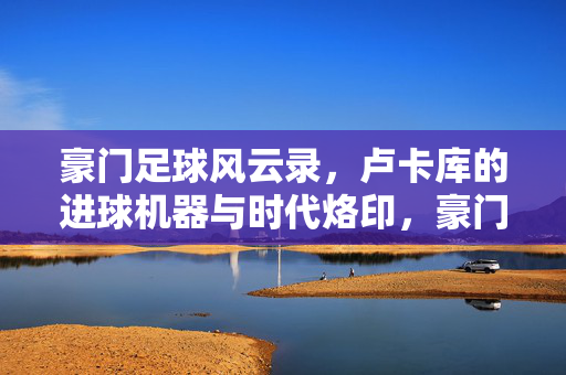 豪门足球风云录，卢卡库的进球机器与时代烙印，豪门足球风云录，卢卡库的进球机器与时代烙印