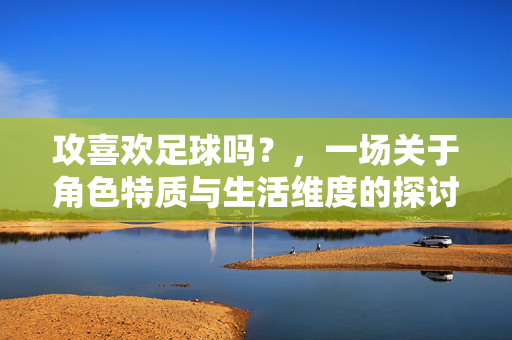 攻喜欢足球吗？，一场关于角色特质与生活维度的探讨，攻喜欢足球吗？一场关于角色特质与生活维度的探讨
