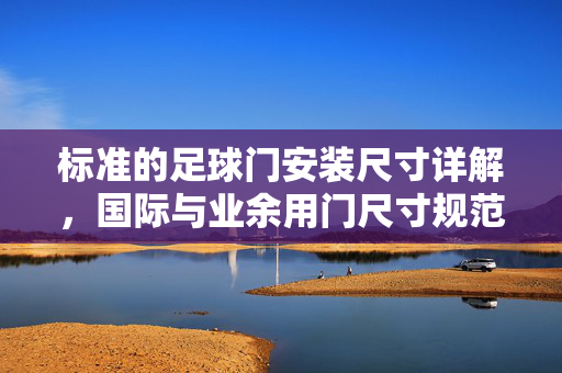 标准的足球门安装尺寸详解，国际与业余用门尺寸规范及安装要点，标准足球门安装尺寸详解，国际与业余用门尺寸规范及安装要点