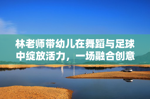 林老师带幼儿在舞蹈与足球中绽放活力，一场融合创意与运动的快乐课堂