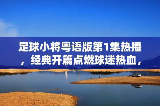 足球小将粤语版第1集热播，经典开篇点燃球迷热血，童年回忆与足球梦想再续！足球小将粤语版第1集热播，经典开篇点燃球迷热血，童年回忆与足球梦想再续！