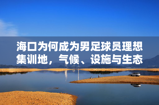 海口为何成为男足球员理想集训地，气候、设施与生态的三重优势助力竞技提升，海口为何成为男足球员理想集训地，气候、设施与生态的三重优势助力竞技提升