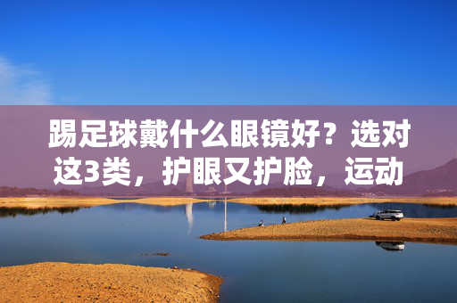 踢足球戴什么眼镜好?选对这3类,护眼又护脸,运动更安心