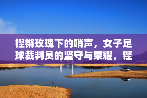 铿锵玫瑰下的哨声,女子足球裁判员的坚守与荣耀,铿锵玫瑰下的哨声,女子足球裁判员的坚守与荣耀