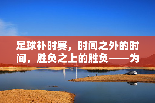 足球补时赛，时间之外的时间，胜负之上的胜负——为何规则中仍保留这一环节？足球补时赛，时间之外的时间，胜负之上的胜负——规则为何仍保留这一环节？