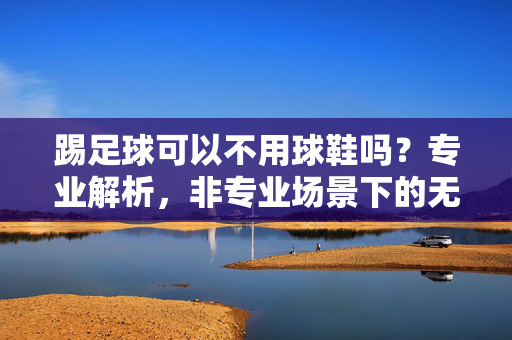 踢足球可以不用球鞋吗？专业解析，非专业场景下的无鞋踢法与风险警示，踢足球可以不用球鞋吗？专业解析非专业场景下的无鞋踢法与风险警示