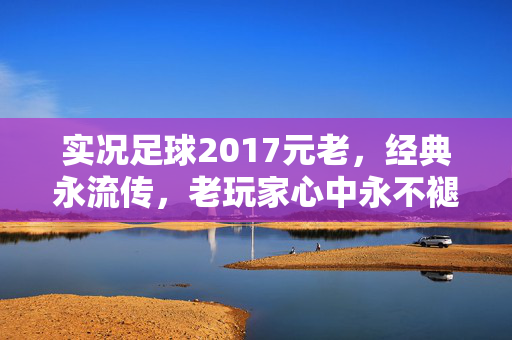 实况足球2017元老，经典永流传，老玩家心中永不褪色的足球梦，实况足球2017元老，经典永流传，老玩家心中永不褪色的足球梦