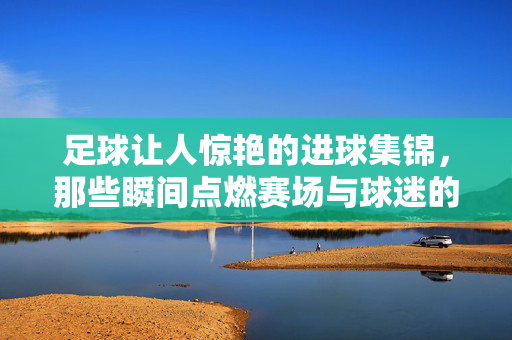 足球让人惊艳的进球集锦，那些瞬间点燃赛场与球迷的奇迹时刻，足球让人惊艳的进球集锦，那些点燃赛场与球迷的奇迹时刻