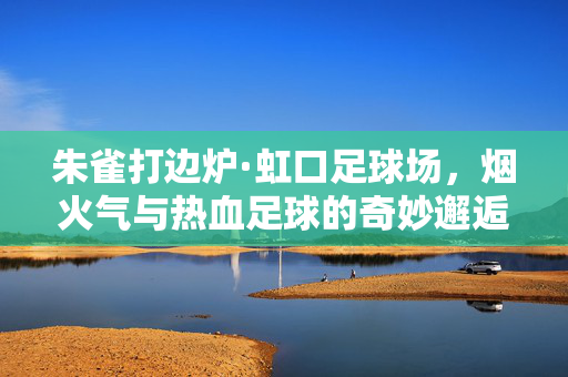 朱雀打边炉·虹口足球场，烟火气与热血足球的奇妙邂逅，朱雀打边炉·虹口足球场，烟火气与热血足球的奇妙邂逅