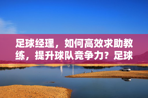 足球经理，如何高效求助教练，提升球队竞争力？足球经理，高效求助教练，提升球队竞争力的技巧
