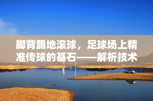 脚背踢地滚球，足球场上精准传球的基石——解析技术动作与实战应用，脚背踢地滚球，足球场上精准传球的基石——解析技术动作与实战应用