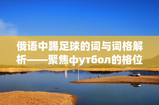 俄语中踢足球的词与词格解析——聚焦футбол的格位用法，俄语中踢足球的词与词格解析——聚焦футбол的格位用法