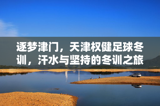 逐梦津门，天津权健足球冬训，汗水与坚持的冬训之旅，逐梦津门，天津权健足球冬训，汗水与坚持的冬训之旅
