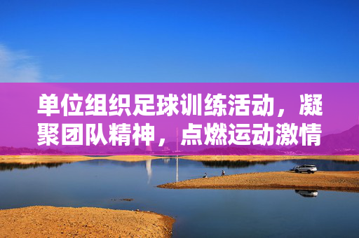 单位组织足球训练活动,凝聚团队精神,点燃运动激情,单位足球训练活动,凝聚团队精神,点燃运动激情