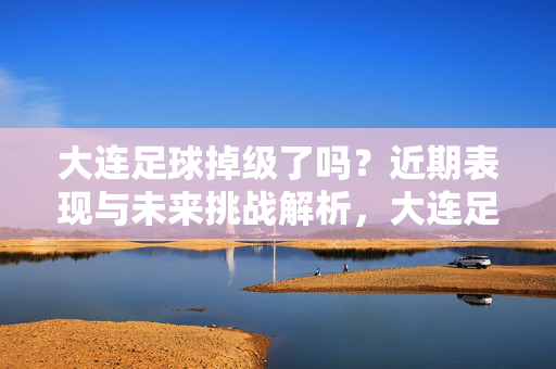 大连足球掉级了吗？近期表现与未来挑战解析，大连足球掉级了吗？近期表现与未来挑战解析