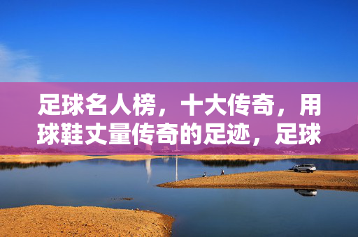 足球名人榜，十大传奇，用球鞋丈量传奇的足迹，足球名人榜，十大传奇，用球鞋丈量传奇足迹