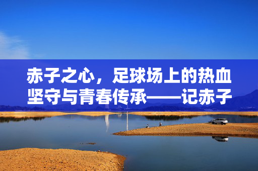 赤子之心，足球场上的热血坚守与青春传承——记赤子足球俱乐部，赤子之心，足球场上的热血坚守与青春传承——记赤子足球俱乐部